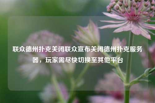 联众德州扑克关闭联众宣布关闭德州扑克服务器，玩家需尽快切换至其他平台