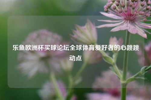 乐鱼欧洲杯买球论坛全球体育爱好者的心跳跳动点