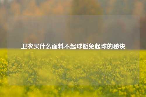 卫衣买什么面料不起球避免起球的秘诀