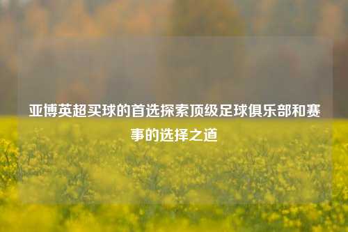 亚博英超买球的首选探索顶级足球俱乐部和赛事的选择之道