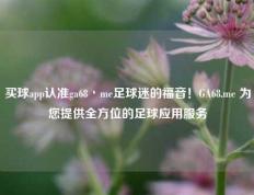 买球app认准ga68丶me足球迷的福音！GA68.me 为您提供全方位的足球应用服务