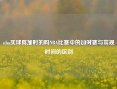 nba买球算加时的吗NBA比赛中的加时赛与常规时间的区别