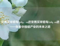 亚博买球貉每1zdq。cn进亚博买球貉每1zdq. cn进——探索中国貉产业的未来之路