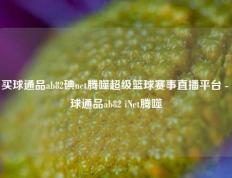 买球通品ab82碘net腾噬超级篮球赛事直播平台 - 球通品ab82 iNet腾噬