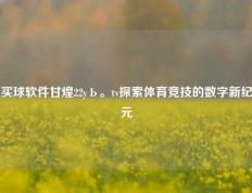 买球软件甘煌22yЬ。tv探索体育竞技的数字新纪元