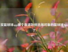 买篮球球app哪个靠谱如何选择可靠的篮球球App？