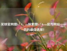 买球官网瓒ly7 9。cn探索瓒ly7 9. cn官方网站——您的最佳选择！