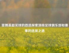 亚博英超买球的首选探索顶级足球俱乐部和赛事的选择之道