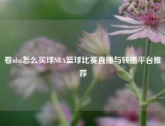 看nba怎么买球NBA篮球比赛直播与转播平台推荐