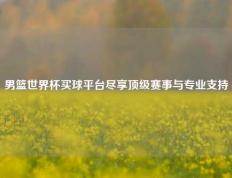男篮世界杯买球平台尽享顶级赛事与专业支持