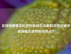 买球到哪里买比较好如何在众多的足球店铺中选择最合适的购买地点？