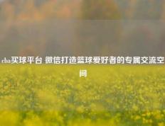 cba买球平台 微信打造篮球爱好者的专属交流空间