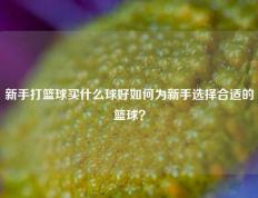 新手打篮球买什么球好如何为新手选择合适的篮球？