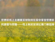 世界杯线上去哪里买球如何在家中享受世界杯的激情与荣耀——线上购买足球比赛门票指南