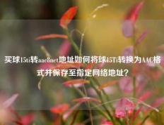 买球15ti转aac8net地址如何将球15Ti转换为AAC格式并保存至指定网络地址？