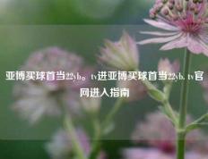 亚博买球首当22yb。tv进亚博买球首当22yb. tv官网进入指南