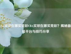 cba买球在哪买竞彩CBA买球在哪买竞彩？揭秘最佳平台与技巧分享