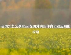 在国外怎么买球app在国外购买体育运动应用的攻略