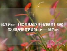 买球的app一打坠咕儿足球迷们的福音！揭秘一款让球友玩得更爽的APP——球的APP