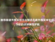 推荐靠谱外围买球平台精选优质外围买球平台，为您的选择保驾护航