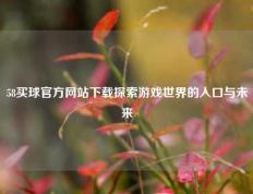58买球官方网站下载探索游戏世界的入口与未来