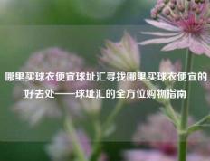 哪里买球衣便宜球址汇寻找哪里买球衣便宜的好去处——球址汇的全方位购物指南