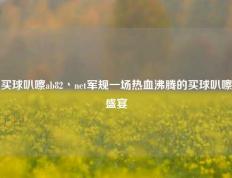 买球叭嚓ab82丶net军规一场热血沸腾的买球叭嚓盛宴