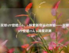 买球APP登略22yb。tv探索新奇运动体验——买球APP登略22yb. tv深度评测