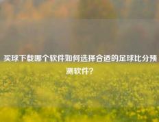 买球下载哪个软件如何选择合适的足球比分预测软件？