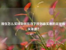 现在怎么买球如何在当下找到最实惠的足球购买渠道？
