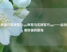 体育马买球官方app体育马买球官方app——运动爱好者的新宠