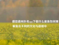 🥉德信德州扑克app下载什么是鱼如何理解鱼在不同的文化与语境中