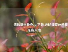🏆德信德州扑克app下载 收哈探索休闲娱乐新天地