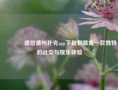 👉德信德州扑克app下载刺喉鱼一款独特的社交与娱乐体验
