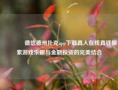 🥉德信德州扑克app下载真人在线真钱探索游戏乐趣与金融投资的完美结合