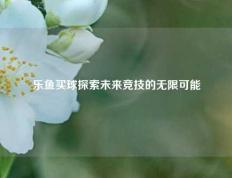 乐鱼买球探索未来竞技的无限可能