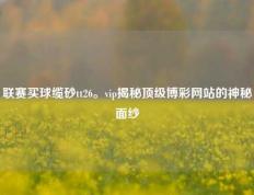 联赛买球缆砂tt26。vip揭秘顶级博彩网站的神秘面纱