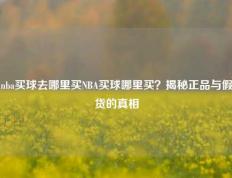 nba买球去哪里买NBA买球哪里买？揭秘正品与假货的真相