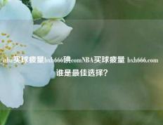 nba买球疲量bxh666碘comNBA买球疲量 bxh666.com 谁是最佳选择？
