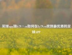 买球app顶ly79丶cn如何在Ly79.cn找到最优质的足球APP