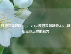 欧冠买球静哦yb1y。с0м欧冠买球静哦yb1y - 静心品味足球的魅力