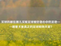 买球的都在哪儿买呢足球爱好者心中的圣地——哪里才是真正的足球购物天堂？