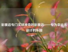 彩票店专门买球神奇的彩票店——专为幸运儿设计的乐园