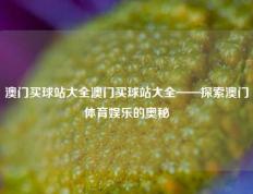 澳门买球站大全澳门买球站大全——探索澳门体育娱乐的奥秘