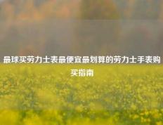 最球买劳力士表最便宜最划算的劳力士手表购买指南