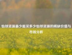 怡球资源最少能买多少怡球资源的稀缺价值与市场分析