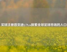 买球注册首页途ly79,cn探索全球足球市场的入口