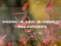 买球官网尚c77典tv探索尚C77典TV的卓越魅力，一场视听盛宴的深度体验
