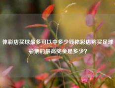 体彩店买球最多可以中多少钱体彩店购买足球彩票的最高奖金是多少？