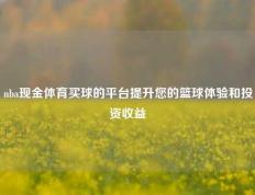 nba现金体育买球的平台提升您的篮球体验和投资收益